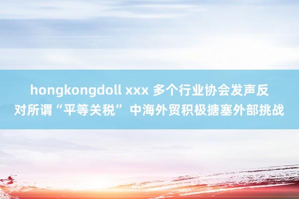 hongkongdoll xxx 多个行业协会发声反对所谓“平等关税” 中海外贸积极搪塞外部挑战