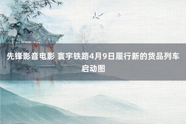 先锋影音电影 寰宇铁路4月9日履行新的货品列车启动图