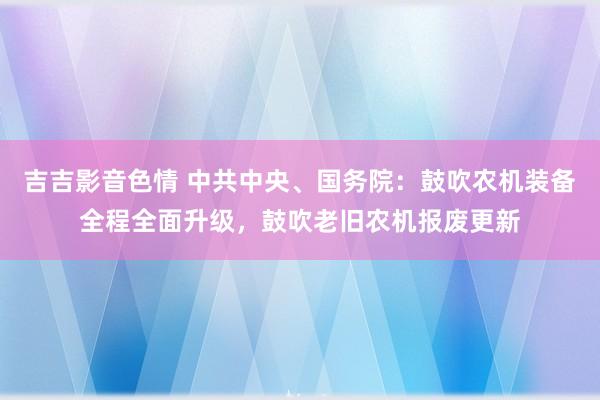 吉吉影音色情 中共中央、国务院：鼓吹农机装备全程全面升级，鼓吹老旧农机报废更新